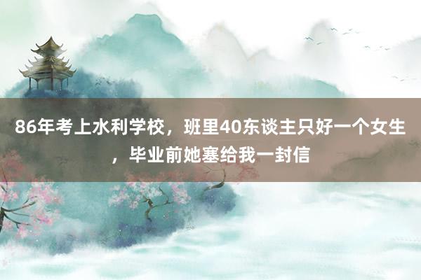 86年考上水利学校，班里40东谈主只好一个女生，毕业前她塞给我一封信