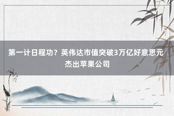 第一计日程功？英伟达市值突破3万亿好意思元 杰出苹果公司