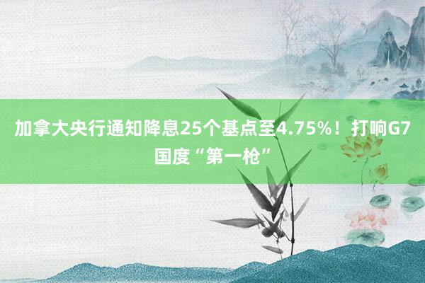 加拿大央行通知降息25个基点至4.75%！打响G7国度“第一枪”