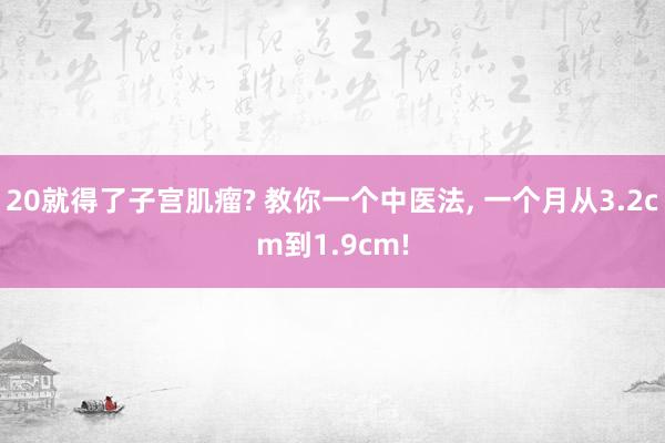 20就得了子宫肌瘤? 教你一个中医法, 一个月从3.2cm到1.9cm!