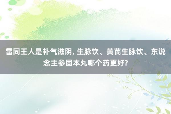 雷同王人是补气滋阴, 生脉饮、黄芪生脉饮、东说念主参固本丸哪个药更好?