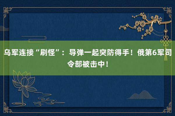 乌军连接“刷怪”：导弹一起突防得手！俄第6军司令部被击中！