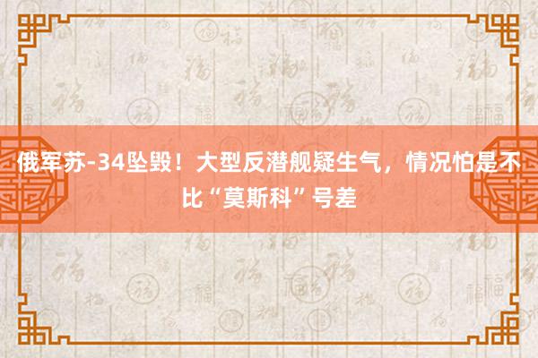 俄军苏-34坠毁！大型反潜舰疑生气，情况怕是不比“莫斯科”号差