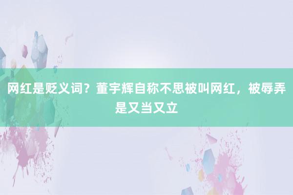 网红是贬义词？董宇辉自称不思被叫网红，被辱弄是又当又立