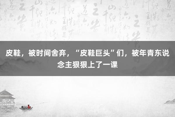 皮鞋，被时间舍弃，“皮鞋巨头”们，被年青东说念主狠狠上了一课