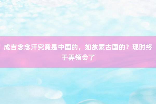 成吉念念汗究竟是中国的，如故蒙古国的？现时终于弄领会了