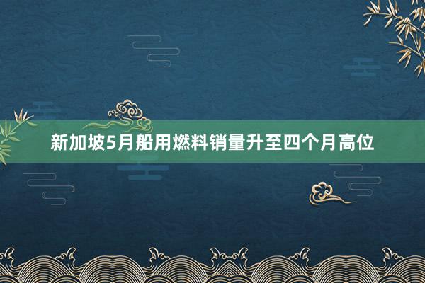 新加坡5月船用燃料销量升至四个月高位