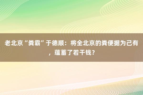 老北京“粪霸”于德顺：将全北京的粪便据为己有，蕴蓄了若干钱？