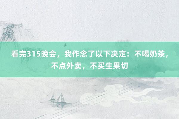 看完315晚会，我作念了以下决定：不喝奶茶，不点外卖，不买生果切