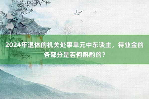 2024年退休的机关处事单元中东谈主，待业金的各部分是若何斟酌的？