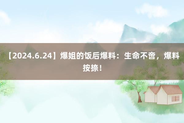 【2024.6.24】爆姐的饭后爆料：生命不啻，爆料按捺！