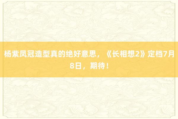 杨紫凤冠造型真的绝好意思，《长相想2》定档7月8日，期待！