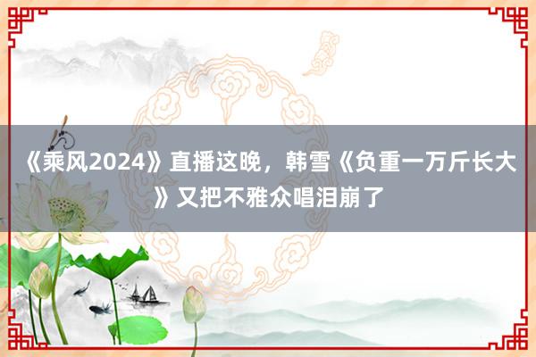 《乘风2024》直播这晚，韩雪《负重一万斤长大》又把不雅众唱泪崩了