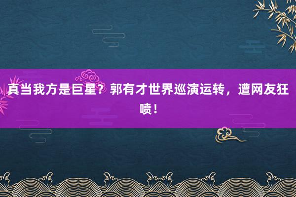 真当我方是巨星？郭有才世界巡演运转，遭网友狂喷！