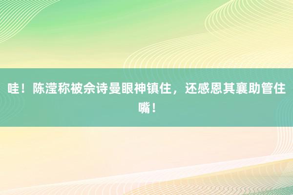 哇！陈滢称被佘诗曼眼神镇住，还感恩其襄助管住嘴！