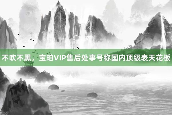 不吹不黑，宝珀VIP售后处事号称国内顶级表天花板