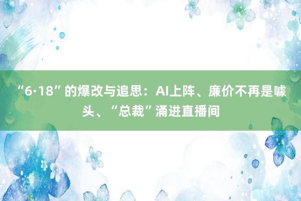 “6·18”的爆改与追思：AI上阵、廉价不再是噱头、“总裁”涌进直播间