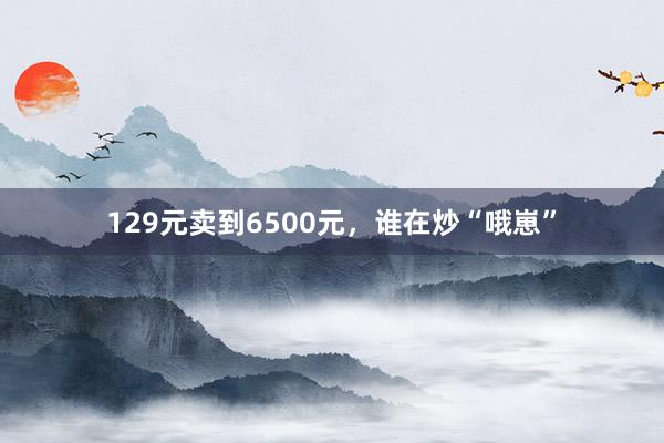 129元卖到6500元，谁在炒“哦崽”