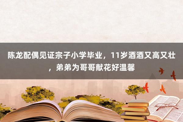 陈龙配偶见证宗子小学毕业，11岁酒酒又高又壮，弟弟为哥哥献花好温馨