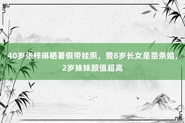 40岁张梓琳晒暑假带娃照，赞8岁长女是苗条姐，2岁妹妹颜值超高