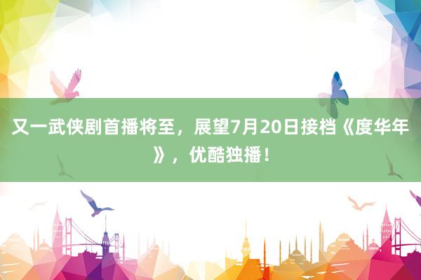 又一武侠剧首播将至，展望7月20日接档《度华年》，优酷独播！