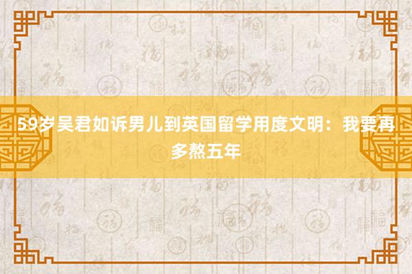 59岁吴君如诉男儿到英国留学用度文明：我要再多熬五年