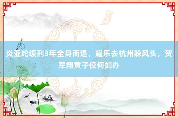 炎亚纶缓刑3年全身而退，耀乐去杭州躲风头，贺军翔黄子佼何如办