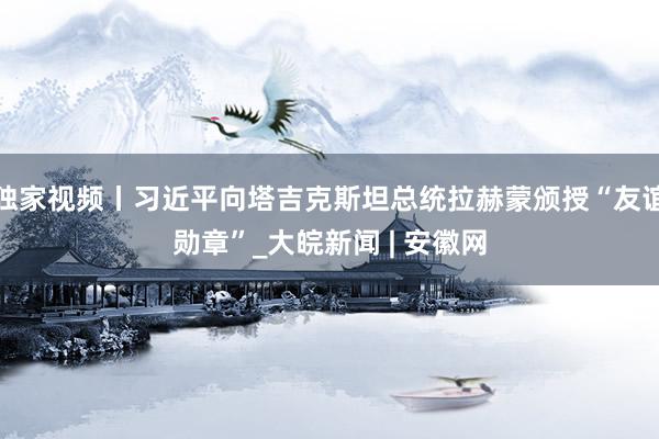 独家视频丨习近平向塔吉克斯坦总统拉赫蒙颁授“友谊勋章”_大皖新闻 | 安徽网