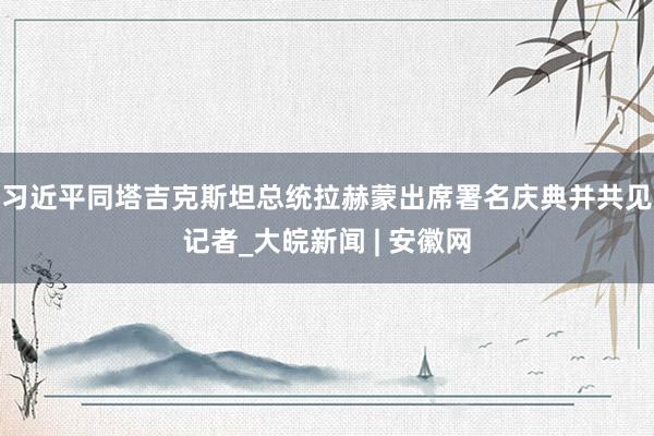 习近平同塔吉克斯坦总统拉赫蒙出席署名庆典并共见记者_大皖新闻 | 安徽网