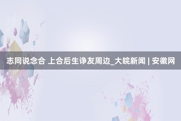 志同说念合 上合后生诤友周边_大皖新闻 | 安徽网