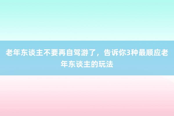 老年东谈主不要再自驾游了，告诉你3种最顺应老年东谈主的玩法