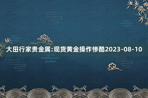 大田行家贵金属:现货黄金操作惨酷2023-08-10