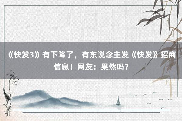 《快发3》有下降了，有东说念主发《快发》招商信息！网友：果然吗？