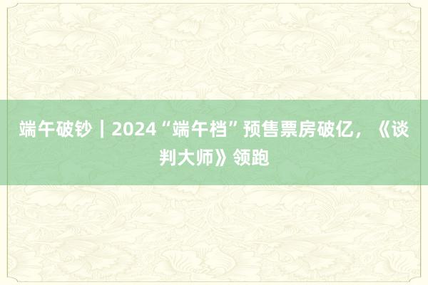 端午破钞｜2024“端午档”预售票房破亿，《谈判大师》领跑