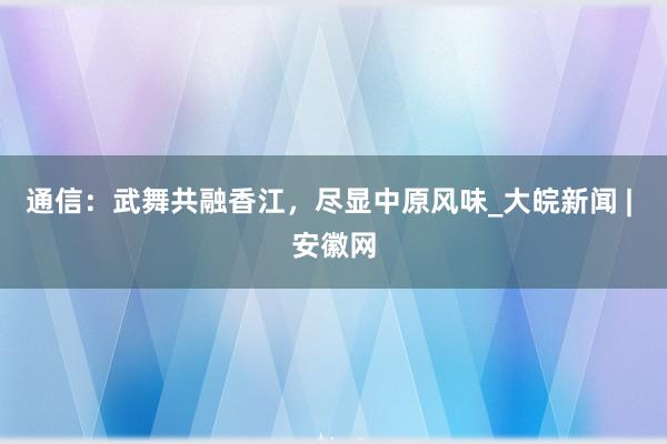 通信：武舞共融香江，尽显中原风味_大皖新闻 | 安徽网