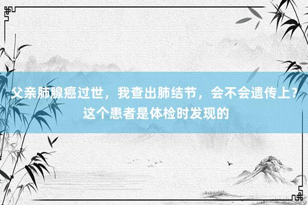 父亲肺腺癌过世，我查出肺结节，会不会遗传上？ 这个患者是体检时发现的