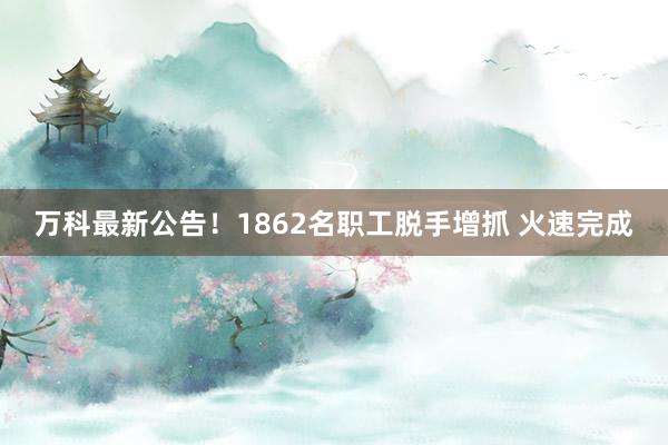 万科最新公告！1862名职工脱手增抓 火速完成