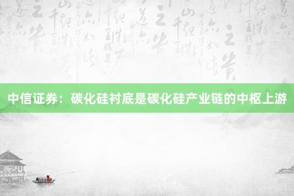 中信证券：碳化硅衬底是碳化硅产业链的中枢上游