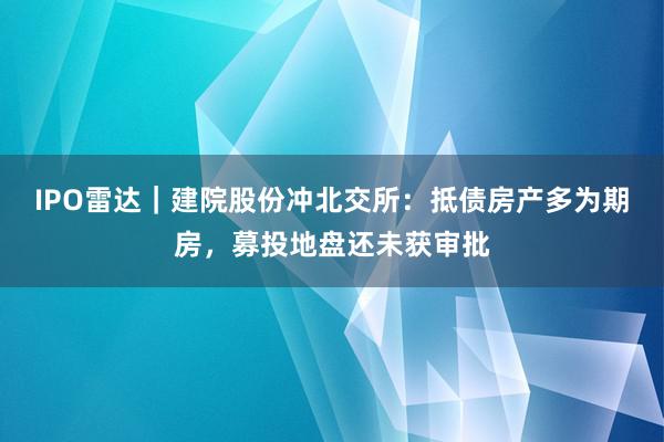 IPO雷达｜建院股份冲北交所：抵债房产多为期房，募投地盘还未获审批