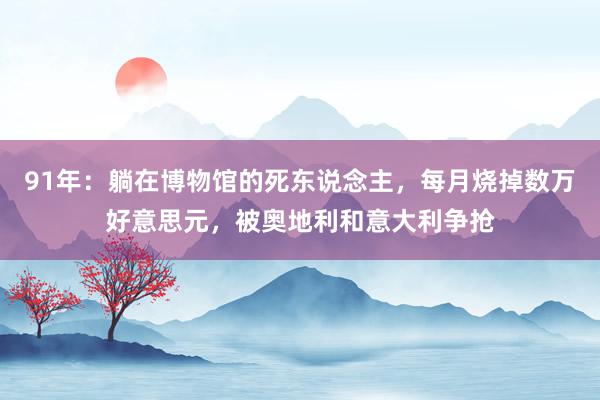 91年：躺在博物馆的死东说念主，每月烧掉数万好意思元，被奥地利和意大利争抢