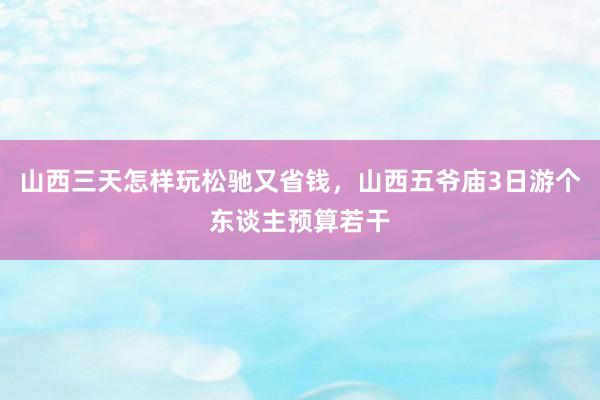 山西三天怎样玩松驰又省钱，山西五爷庙3日游个东谈主预算若干