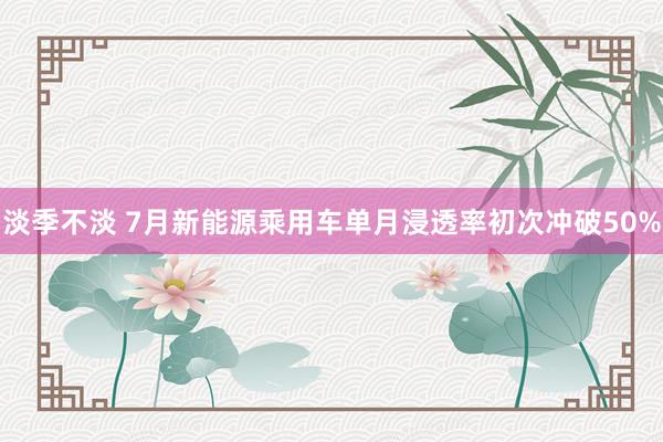 淡季不淡 7月新能源乘用车单月浸透率初次冲破50%