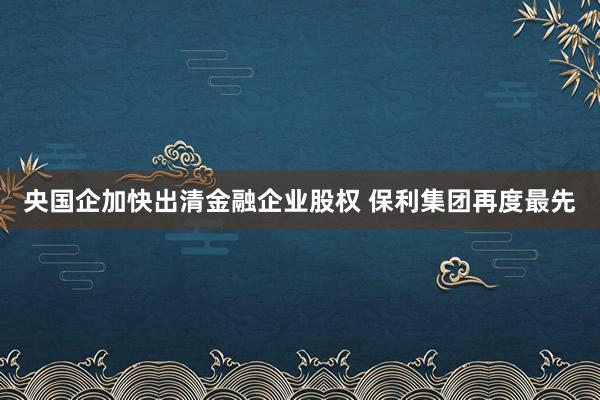 央国企加快出清金融企业股权 保利集团再度最先