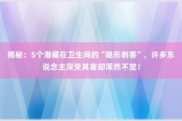 揭秘：5个潜藏在卫生间的“隐形刺客”，许多东说念主深受其害却浑然不觉！