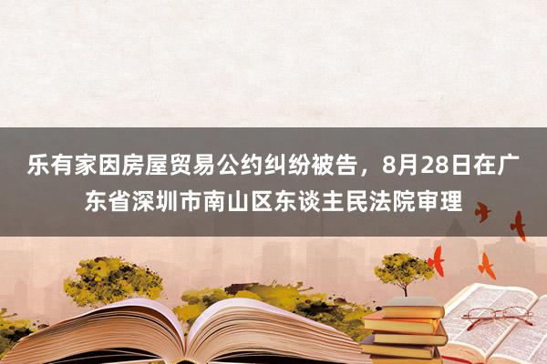 乐有家因房屋贸易公约纠纷被告，8月28日在广东省深圳市南山区东谈主民法院审理