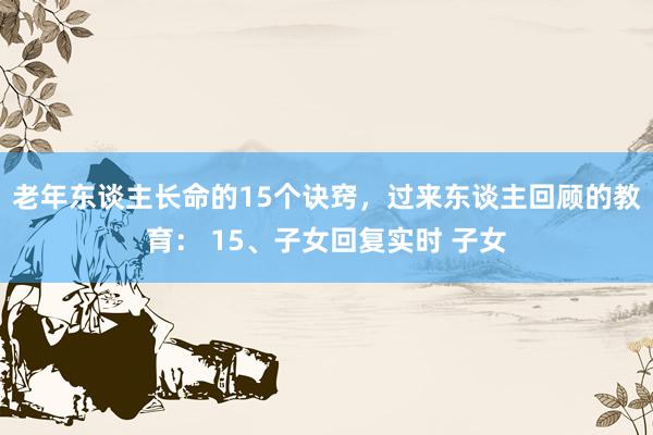 老年东谈主长命的15个诀窍，过来东谈主回顾的教育： 15、子女回复实时 子女