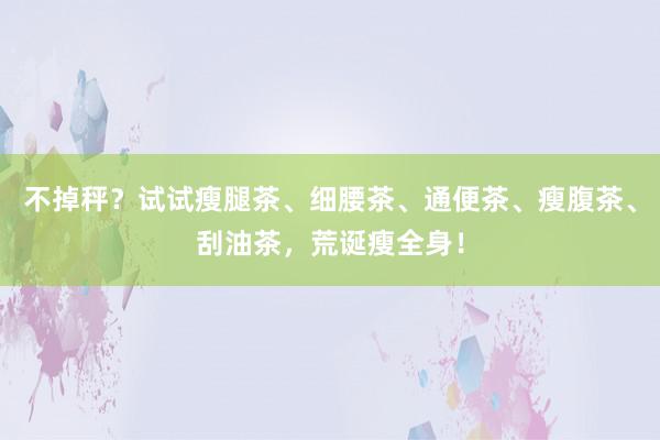 不掉秤？试试瘦腿茶、细腰茶、通便茶、瘦腹茶、刮油茶，荒诞瘦全身！