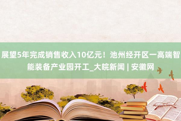 展望5年完成销售收入10亿元！池州经开区一高端智能装备产业园开工_大皖新闻 | 安徽网