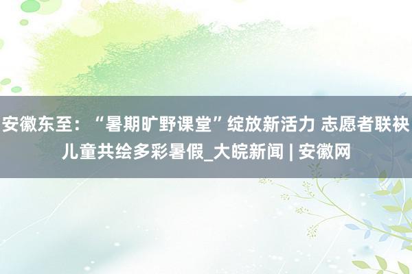 安徽东至：“暑期旷野课堂”绽放新活力 志愿者联袂儿童共绘多彩暑假_大皖新闻 | 安徽网