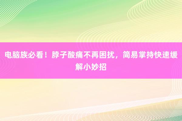 电脑族必看！脖子酸痛不再困扰，简易掌持快速缓解小妙招